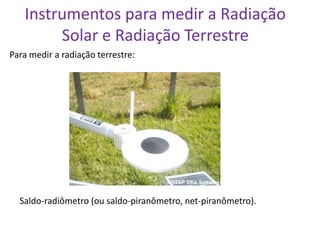 Instrumentos para medir a Radiação
        Solar e Radiação Terrestre
Para medir a radiação terrestre:




  Saldo-radiômetro (ou saldo-piranômetro, net-piranômetro).
 