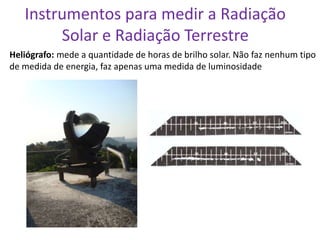 Instrumentos para medir a Radiação
        Solar e Radiação Terrestre
Heliógrafo: mede a quantidade de horas de brilho solar. Não faz nenhum tipo
de medida de energia, faz apenas uma medida de luminosidade
 