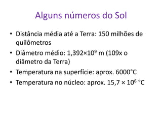 Alguns números do Sol
• Distância média até a Terra: 150 milhões de
  quilômetros
• Diâmetro médio: 1,392×109 m (109x o
  diâmetro da Terra)
• Temperatura na superfície: aprox. 6000°C
• Temperatura no núcleo: aprox. 15,7 × 106 °C
 
