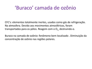 ‘Buraco’ camada de ozônio

CFC’s: elementos totalmente inertes, usados como gás de refrigeração.
Na atmosfera. Devido aos movimentos atmosféricos, foram
transportados para os pólos. Reagem com o O3, destruindo-o.

Buraco na camada de ozônio: fenômeno bem localizado . Diminuição da
concentração de ozônio nas regiões polares.
 