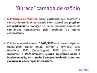‘Buraco’ camada de ozônio
 O Protocolo de Montreal sobre substâncias que destroem a
  camada de ozônio é um tratado internacional que propõem
  cessar/diminuir a produção de um determinado número de
  substâncias responsáveis pela depleção do ozônio
  estratosférico.


 O tratado foi assinado em 16/09/1987 e entrou em vigor em
  01/01/1989. Desde então, sofreu 5 revisões: 1990
  (Londres), 1992 (Copenhague), 1995 (Viena), 1997
  (Montreal) e 1999 (Pequim). Devido ao grande apoio e
  implementação, tal tratado é sempre lembrado como um
  exemplo de cooperação internacional.

                                                          Leia Mais
 