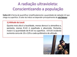 A radiação ultravioleta:
            Conscientizando a população
Índice UV é forma de quantificar simplificadamente a quantidade de radiação UV que
chega na superfície. O valor do índice vai depender principalmente de seis fatores:

    1) Altitude do Local:
    Quanto mais alta é a localidade, menos densa é a atmosfera e,
    portanto, menos R-UV é espalhada e absorvida. Portanto,
    maior é a quantidade de R-UV na superfície. A R-UV incidente
    aumenta cerca de 10 a 12% a cada quilômetro de altitude.
 
