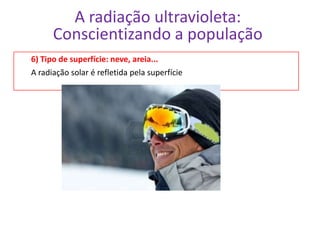 A radiação ultravioleta:
      Conscientizando a população
6) Tipo de superfície: neve, areia...
A radiação solar é refletida pela superfície
 