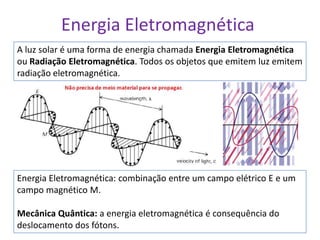 Energia Eletromagnética
A luz solar é uma forma de energia chamada Energia Eletromagnética
ou Radiação Eletromagnética. Todos os objetos que emitem luz emitem
radiação eletromagnética.




Energia Eletromagnética: combinação entre um campo elétrico E e um
campo magnético M.

Mecânica Quântica: a energia eletromagnética é consequência do
deslocamento dos fótons.
 