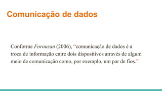 Comunicação de dados
Conforme Forouzan (2006), “comunicação de dados é a
troca de informação entre dois dispositivos através de algum
meio de comunicação como, por exemplo, um par de fios.”
 