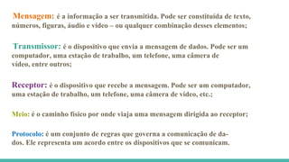 Mensagem: é a informação a ser transmitida. Pode ser constituída de texto,
números, figuras, áudio e vídeo – ou qualquer combinação desses elementos;
Transmissor: é o dispositivo que envia a mensagem de dados. Pode ser um
computador, uma estação de trabalho, um telefone, uma câmera de
vídeo, entre outros;
Receptor: é o dispositivo que recebe a mensagem. Pode ser um computador,
uma estação de trabalho, um telefone, uma câmera de vídeo, etc.;
Protocolo: é um conjunto de regras que governa a comunicação de da-
dos. Ele representa um acordo entre os dispositivos que se comunicam.
Meio: é o caminho físico por onde viaja uma mensagem dirigida ao receptor;
 