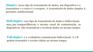 Simplex: nesse tipo de transmissão de dados, um dispositivo é o
transmissor e o outro é o receptor. A transmissão de dados simplex é,
portanto, unidirecional;
Half-duplex: esse tipo de transmissão de dados é bidirecional,
mas, por compartilharem o mesmo canal de comunicação, os
dispositivos não transmitem e recebem dados ao mesmo tempo;
Full-duplex: é a verdadeira comunicação bidirecional. A e B
podem transmitir e receber dados ao mesmo tempo;
 
