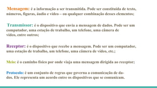 Mensagem: é a informação a ser transmitida. Pode ser constituída de texto,
números, figuras, áudio e vídeo – ou qualquer combinação desses elementos;
Transmissor: é o dispositivo que envia a mensagem de dados. Pode ser um
computador, uma estação de trabalho, um telefone, uma câmera de
vídeo, entre outros;
Receptor: é o dispositivo que recebe a mensagem. Pode ser um computador,
uma estação de trabalho, um telefone, uma câmera de vídeo, etc.;
Protocolo: é um conjunto de regras que governa a comunicação de da-
dos. Ele representa um acordo entre os dispositivos que se comunicam.
Meio: é o caminho físico por onde viaja uma mensagem dirigida ao receptor;
 