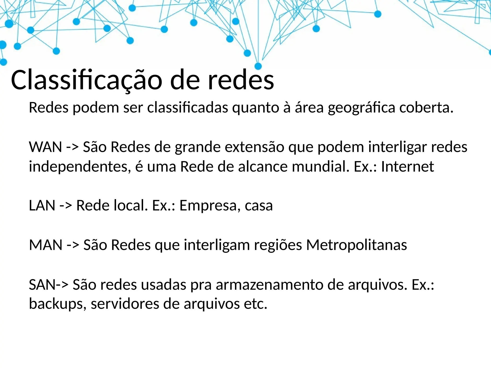 Classificação de redes
Redes podem ser classificadas quanto à área geográfica coberta.
WAN -> São Redes de grande extensão que podem interligar redes
independentes, é uma Rede de alcance mundial. Ex.: Internet
LAN -> Rede local. Ex.: Empresa, casa
MAN -> São Redes que interligam regiões Metropolitanas
SAN-> São redes usadas pra armazenamento de arquivos. Ex.:
backups, servidores de arquivos etc.
 