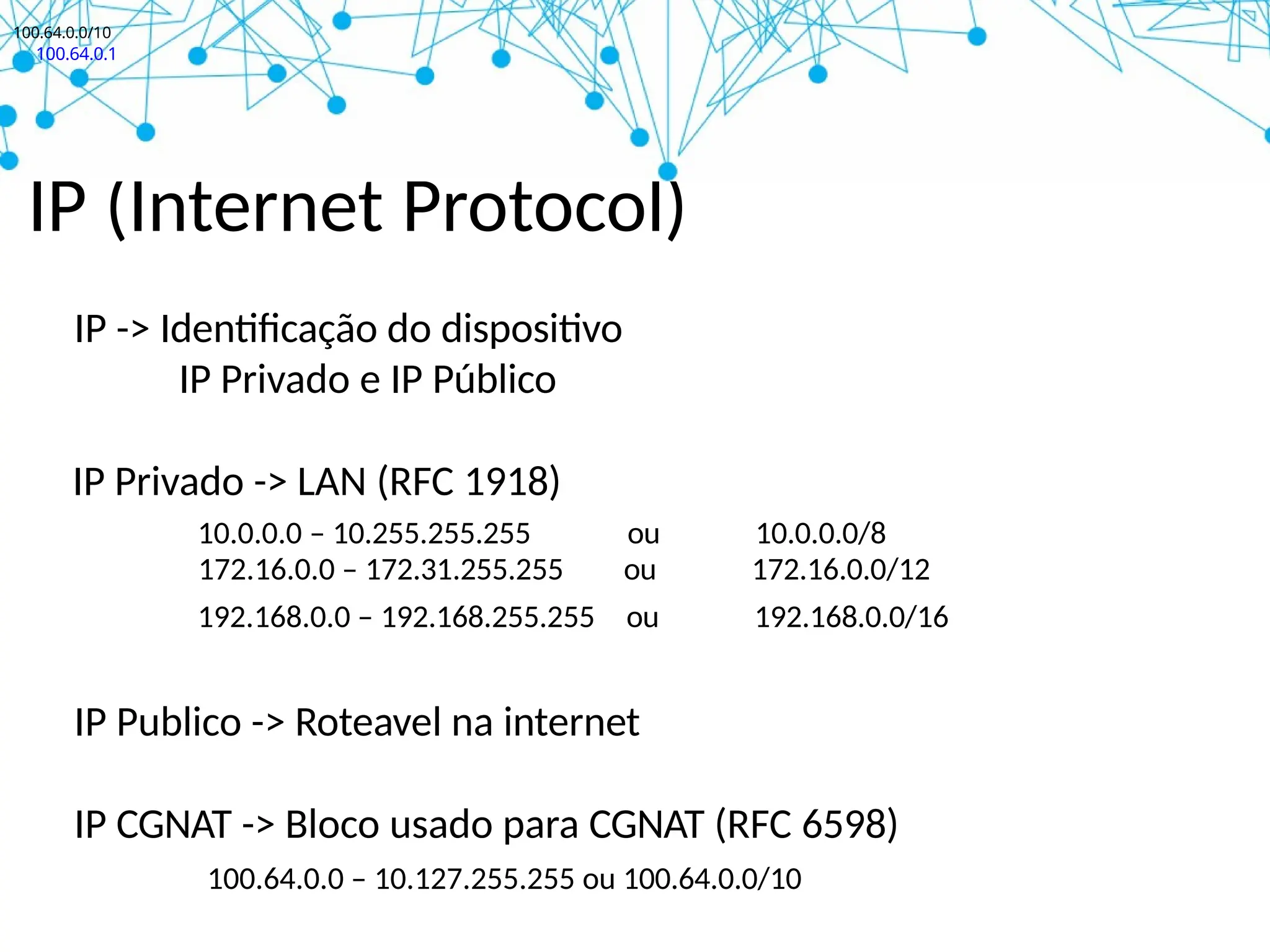 IP (Internet Protocol)
IP -> Identificação do dispositivo
IP Privado e IP Público
IP Privado -> LAN (RFC 1918)
10.0.0.0 – 10.255.255.255 ou 10.0.0.0/8
172.16.0.0 – 172.31.255.255 ou 172.16.0.0/12
192.168.0.0 – 192.168.255.255 ou 192.168.0.0/16
IP Publico -> Roteavel na internet
IP CGNAT -> Bloco usado para CGNAT (RFC 6598)
100.64.0.0 – 10.127.255.255 ou 100.64.0.0/10
100.64.0.0/10
100.64.0.1
 