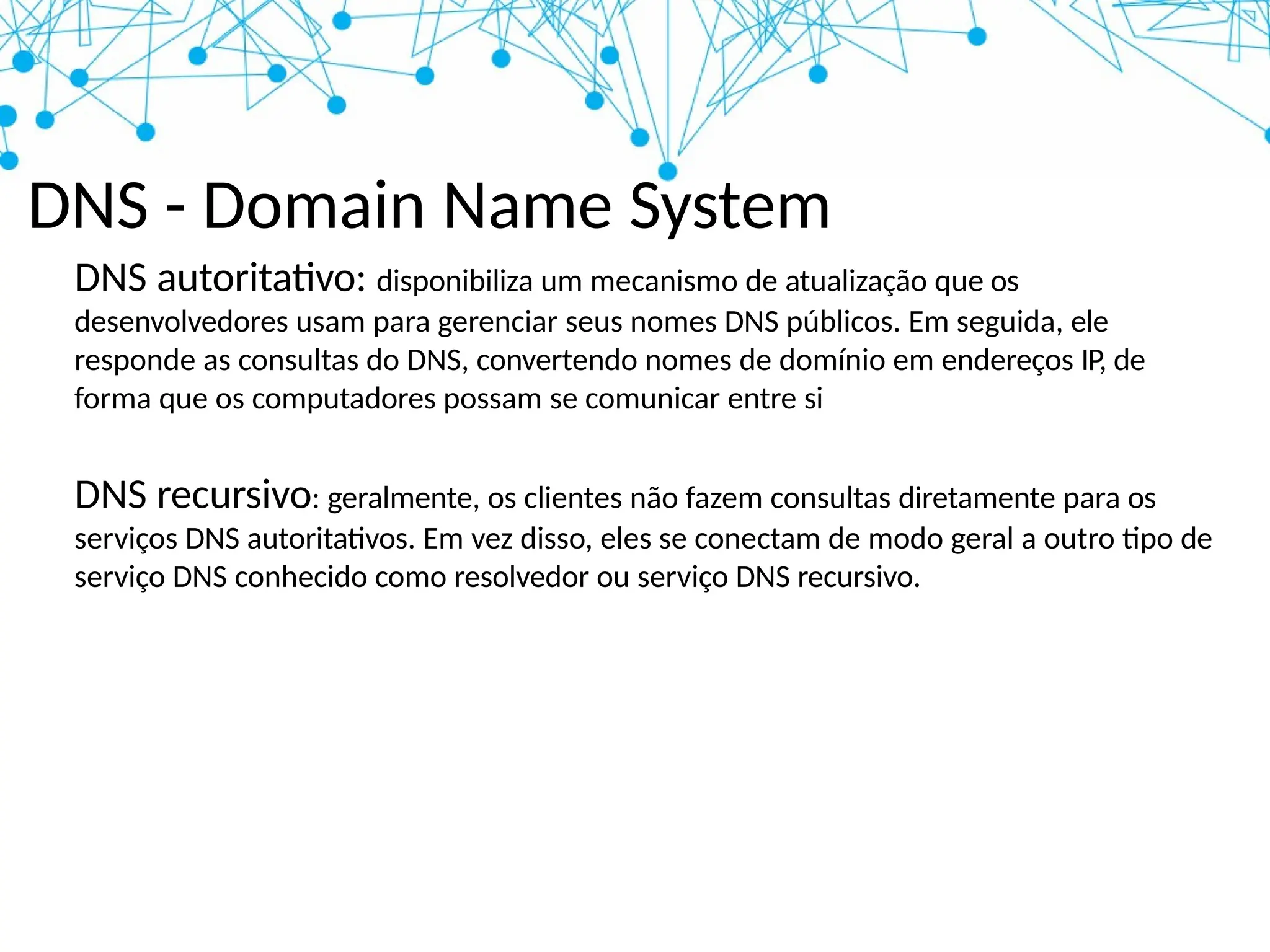 DNS - Domain Name System
DNS autoritativo: disponibiliza um mecanismo de atualização que os
desenvolvedores usam para gerenciar seus nomes DNS públicos. Em seguida, ele
responde as consultas do DNS, convertendo nomes de domínio em endereços IP, de
forma que os computadores possam se comunicar entre si
DNS recursivo: geralmente, os clientes não fazem consultas diretamente para os
serviços DNS autoritativos. Em vez disso, eles se conectam de modo geral a outro tipo de
serviço DNS conhecido como resolvedor ou serviço DNS recursivo.
 