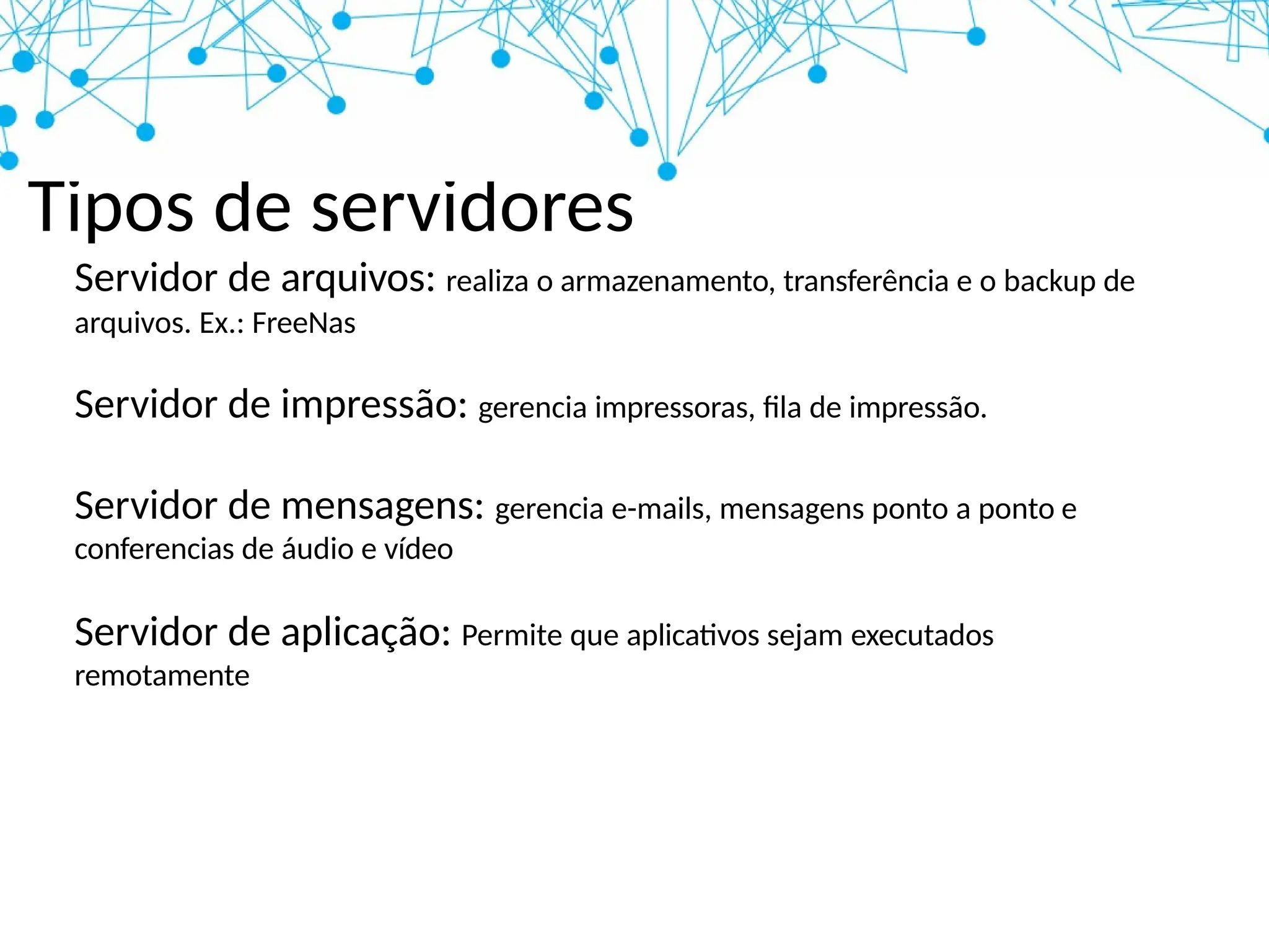 Tipos de servidores
Servidor de arquivos: realiza o armazenamento, transferência e o backup de
arquivos. Ex.: FreeNas
Servidor de impressão: gerencia impressoras, fila de impressão.
Servidor de mensagens: gerencia e-mails, mensagens ponto a ponto e
conferencias de áudio e vídeo
Servidor de aplicação: Permite que aplicativos sejam executados
remotamente
 