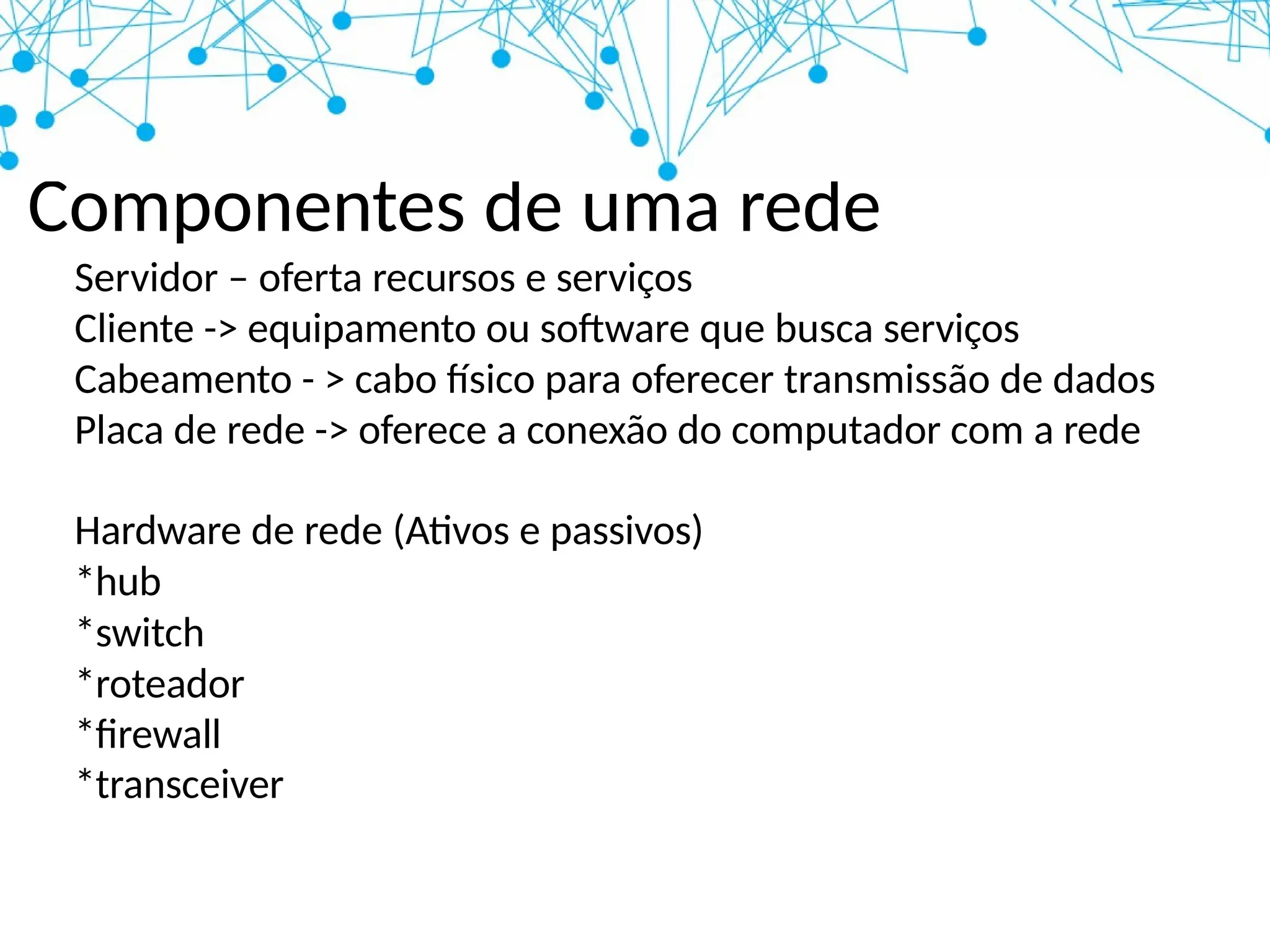 Componentes de uma rede
Servidor – oferta recursos e serviços
Cliente -> equipamento ou software que busca serviços
Cabeamento - > cabo físico para oferecer transmissão de dados
Placa de rede -> oferece a conexão do computador com a rede
Hardware de rede (Ativos e passivos)
*hub
*switch
*roteador
*firewall
*transceiver
 