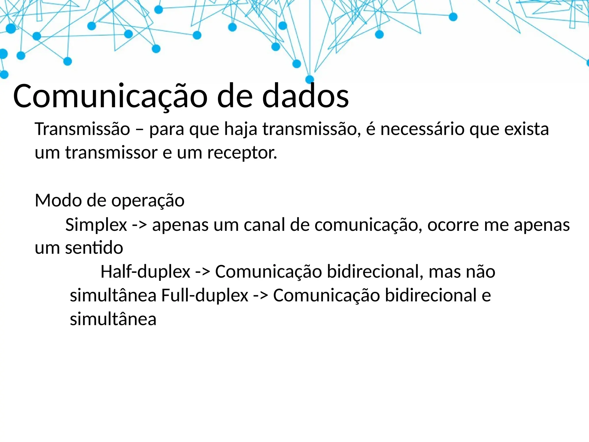 Comunicação de dados
Transmissão – para que haja transmissão, é necessário que exista
um transmissor e um receptor.
Modo de operação
Simplex -> apenas um canal de comunicação, ocorre me apenas
um sentido
Half-duplex -> Comunicação bidirecional, mas não
simultânea Full-duplex -> Comunicação bidirecional e
simultânea
 