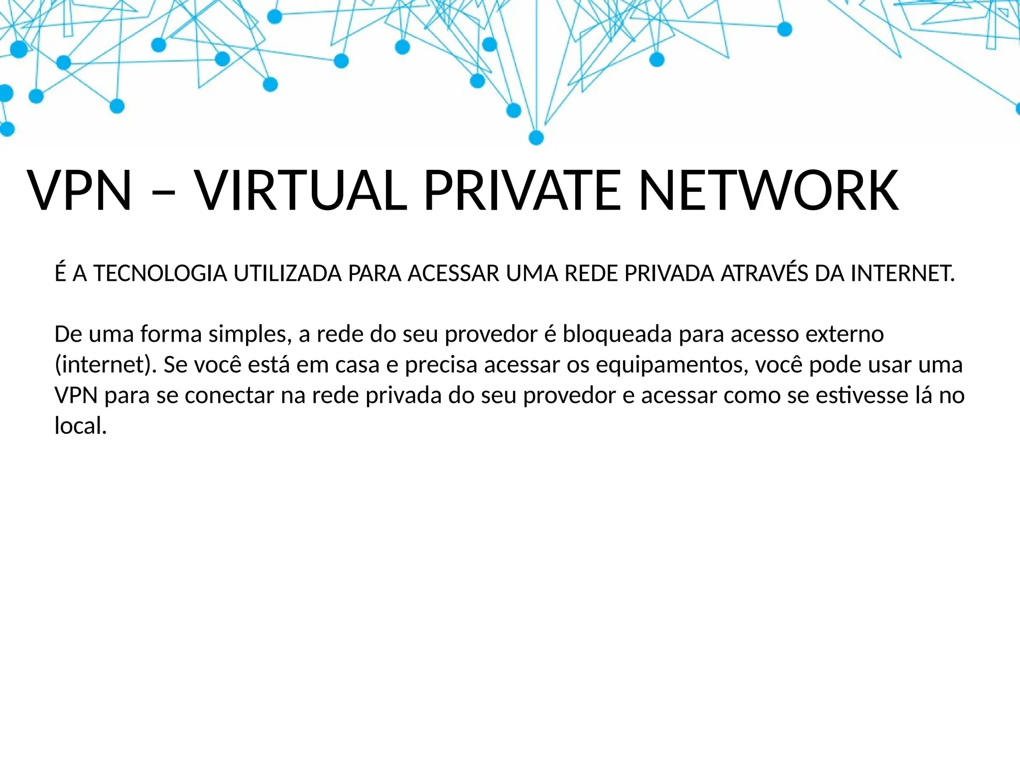 VPN – VIRTUAL PRIVATE NETWORK
É A TECNOLOGIA UTILIZADA PARA ACESSAR UMA REDE PRIVADA ATRAVÉS DA INTERNET.
De uma forma simples, a rede do seu provedor é bloqueada para acesso externo
(internet). Se você está em casa e precisa acessar os equipamentos, você pode usar uma
VPN para se conectar na rede privada do seu provedor e acessar como se estivesse lá no
local.
 