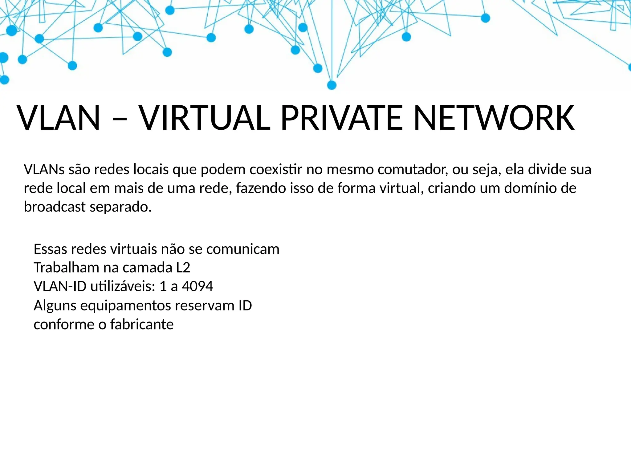 VLAN – VIRTUAL PRIVATE NETWORK
VLANs são redes locais que podem coexistir no mesmo comutador, ou seja, ela divide sua
rede local em mais de uma rede, fazendo isso de forma virtual, criando um domínio de
broadcast separado.
Essas redes virtuais não se comunicam
Trabalham na camada L2
VLAN-ID utilizáveis: 1 a 4094
Alguns equipamentos reservam ID
conforme o fabricante
 