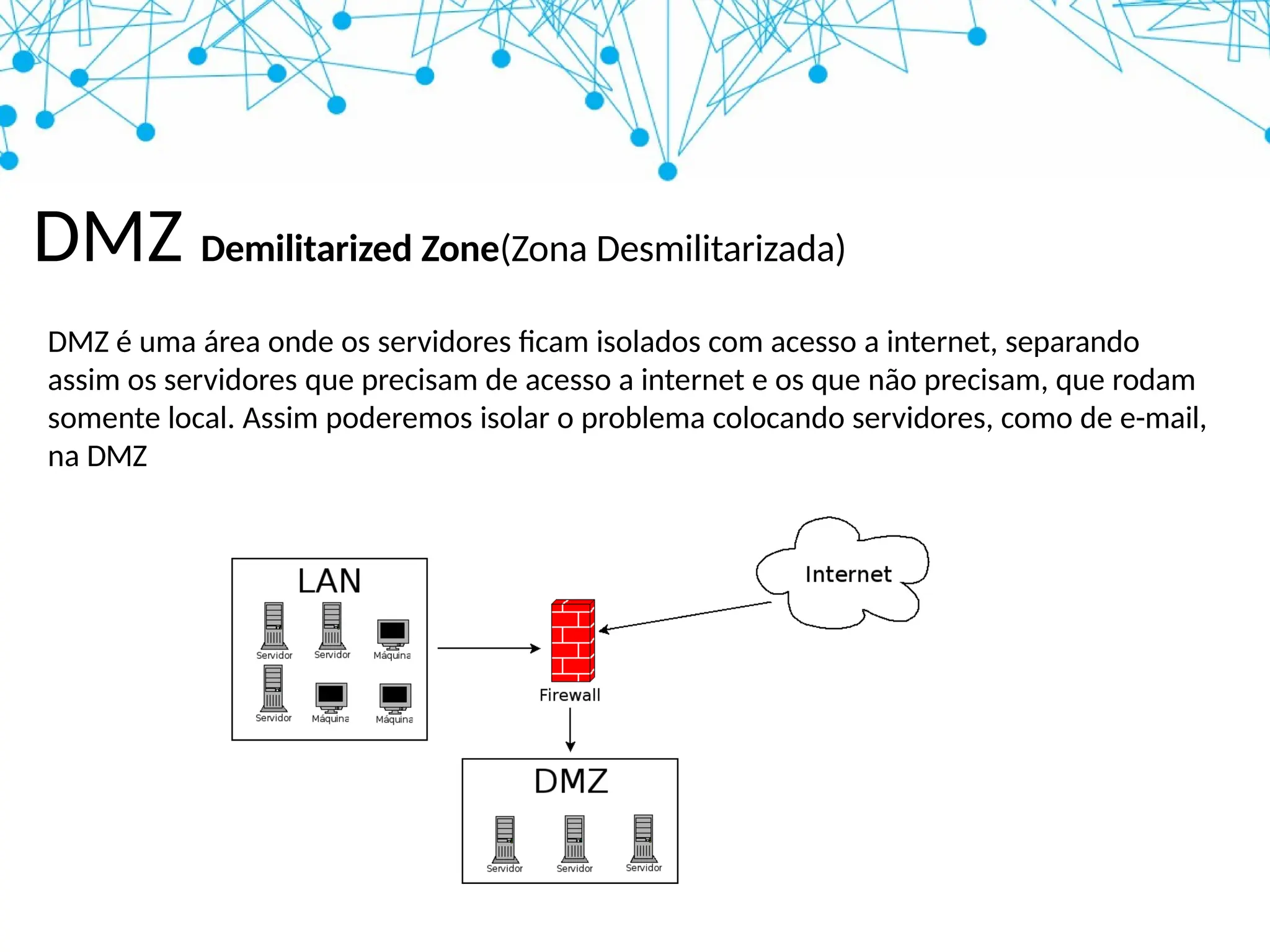 DMZ Demilitarized Zone(Zona Desmilitarizada)
DMZ é uma área onde os servidores ficam isolados com acesso a internet, separando
assim os servidores que precisam de acesso a internet e os que não precisam, que rodam
somente local. Assim poderemos isolar o problema colocando servidores, como de e-mail,
na DMZ
 