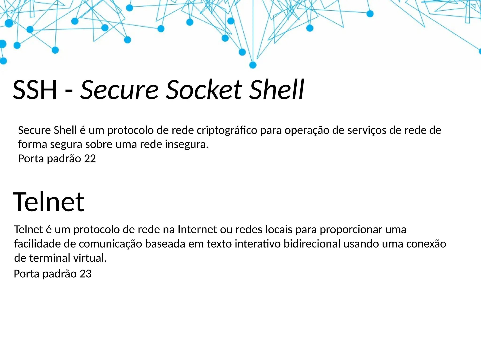 SSH - Secure Socket Shell
Secure Shell é um protocolo de rede criptográfico para operação de serviços de rede de
forma segura sobre uma rede insegura.
Porta padrão 22
Telnet
Telnet é um protocolo de rede na Internet ou redes locais para proporcionar uma
facilidade de comunicação baseada em texto interativo bidirecional usando uma conexão
de terminal virtual.
Porta padrão 23
 