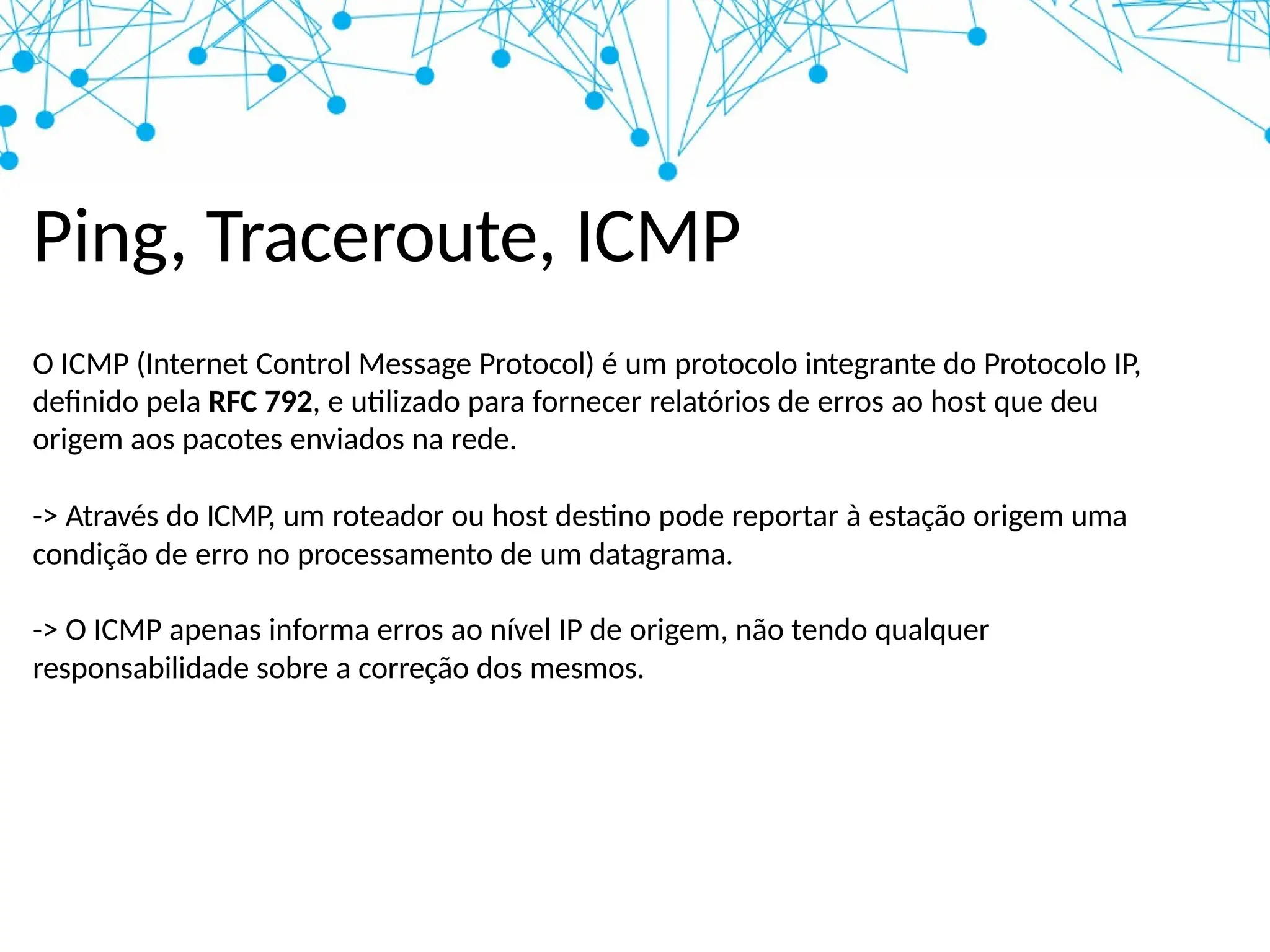 Ping, Traceroute, ICMP
O ICMP (Internet Control Message Protocol) é um protocolo integrante do Protocolo IP,
definido pela RFC 792, e utilizado para fornecer relatórios de erros ao host que deu
origem aos pacotes enviados na rede.
-> Através do ICMP, um roteador ou host destino pode reportar à estação origem uma
condição de erro no processamento de um datagrama.
-> O ICMP apenas informa erros ao nível IP de origem, não tendo qualquer
responsabilidade sobre a correção dos mesmos.
 