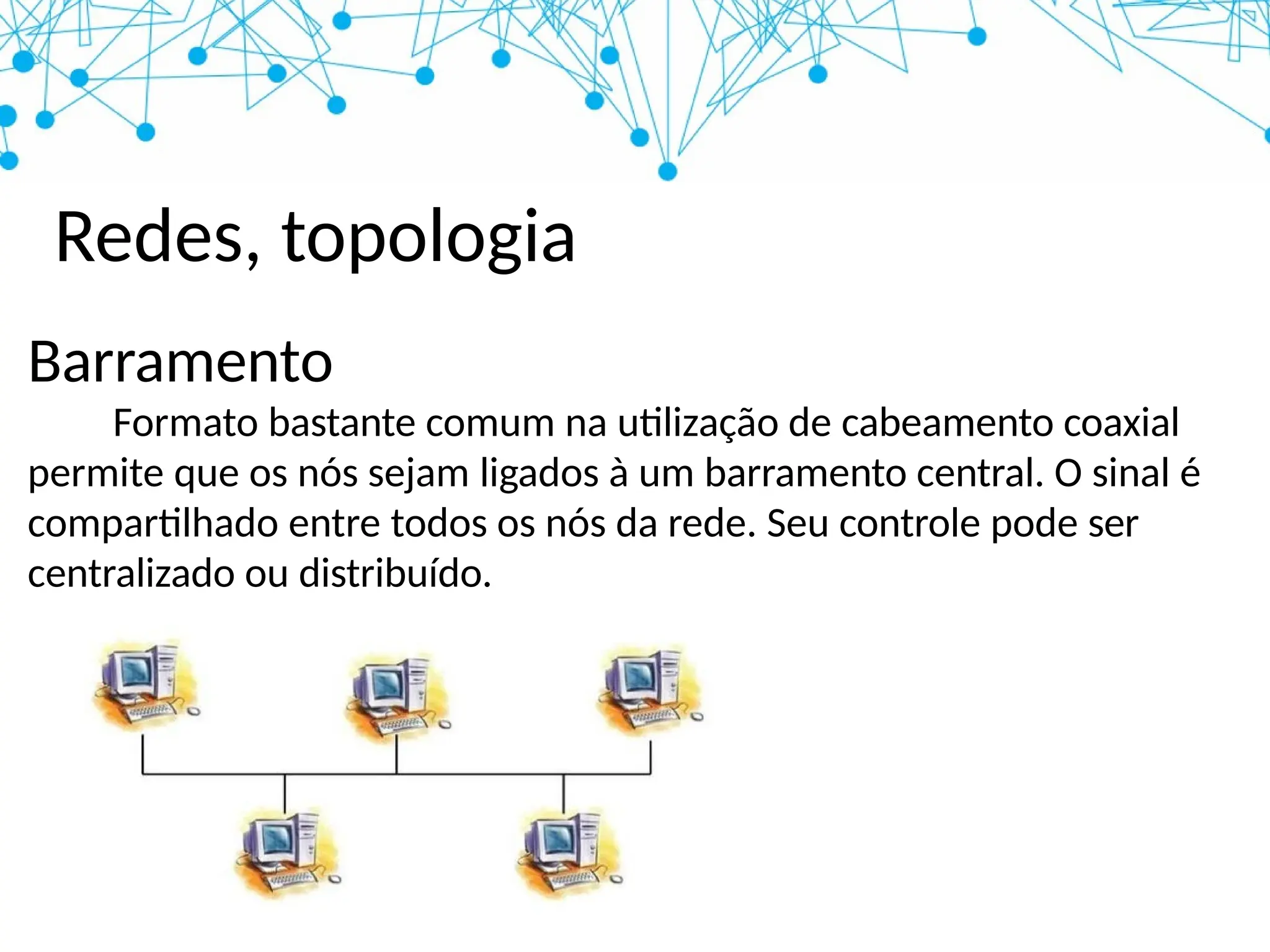 Redes, topologia
Barramento
Formato bastante comum na utilização de cabeamento coaxial
permite que os nós sejam ligados à um barramento central. O sinal é
compartilhado entre todos os nós da rede. Seu controle pode ser
centralizado ou distribuído.
 