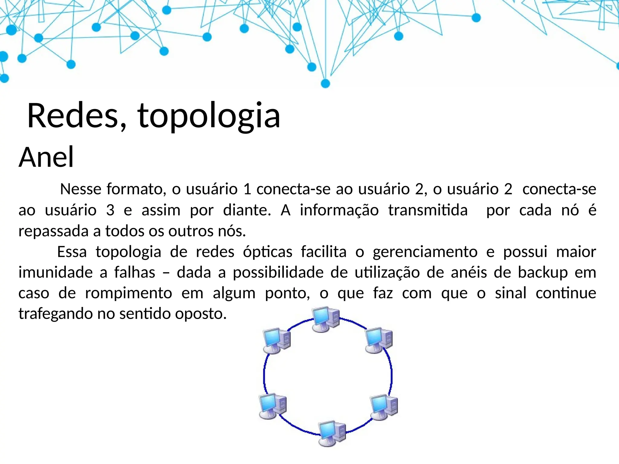 Redes, topologia
Anel
Nesse formato, o usuário 1 conecta-se ao usuário 2, o usuário 2 conecta-se
ao usuário 3 e assim por diante. A informação transmitida por cada nó é
repassada a todos os outros nós.
Essa topologia de redes ópticas facilita o gerenciamento e possui maior
imunidade a falhas – dada a possibilidade de utilização de anéis de backup em
caso de rompimento em algum ponto, o que faz com que o sinal continue
trafegando no sentido oposto.
 