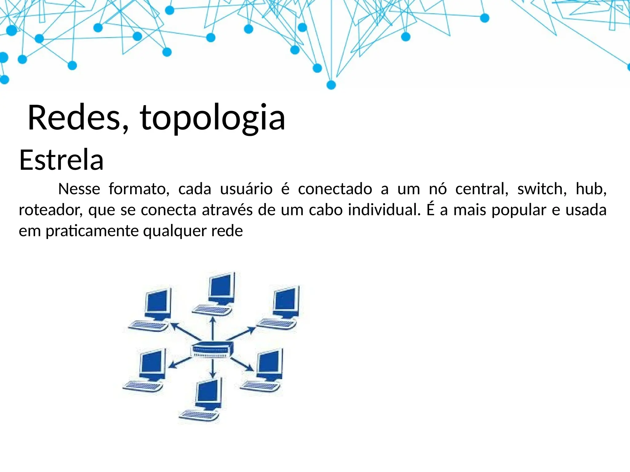 Redes, topologia
Estrela
Nesse formato, cada usuário é conectado a um nó central, switch, hub,
roteador, que se conecta através de um cabo individual. É a mais popular e usada
em praticamente qualquer rede
 