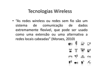 Tecnologias Wireless
• “As redes wireless ou redes sem fio são um
sistema de comunicação de dados
extremamente flexível, que pode ser usado
como uma extensão ou uma alternativa a
redes locais cabeadas” (Moraes, 2010)
 