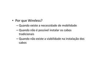 • Por que Wireless?
– Quando existe a necessidade de mobilidade
– Quando não é possível instalar os cabos
tradicionais
– Quando não existe a viabilidade na instalação dos
cabos
 