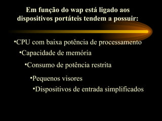 Em função do wap está ligado aos
dispositivos portáteis tendem a possuir:
•CPU com baixa potência de processamento
•Capacidade de memória
•Consumo de potência restrita
•Pequenos visores
•Dispositivos de entrada simplificados
 