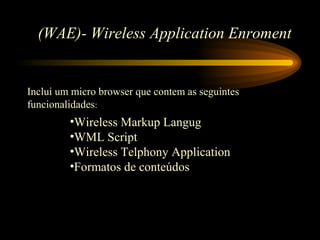 (WAE)- Wireless Application Enroment
Inclui um micro browser que contem as seguintes
funcionalidades:
•Wireless Markup Langug
•WML Script
•Wireless Telphony Application
•Formatos de conteúdos
 