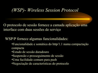 (WSP)- Wireless Session Protocol
O protocolo de sessão fornece a camada aplicação uma
interface com duas sessões de serviço
WSP/P fornece algumas funcionalidades:
•Funcionalidade e somática do http/1.1 numa compactação
compacta
•Estado de sessão duradouro
•Suspensão e prosseguimento de sessão
•Uma facilidade comum para push
•Negociação de características do protocolo
 