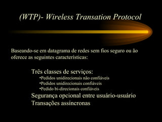 (WTP)- Wireless Transation Protocol
Baseando-se em datagrama de redes sem fios seguro ou ão
oferece as seguintes características:
Três classes de serviços:
•Pedidos unidirecionais não confiáveis
•Pedidos unidirecionais confiáveis
•Pedido bi-direcionais confiáveis
Segurança opcional entre usuário-usuário
Transações assíncronas
 