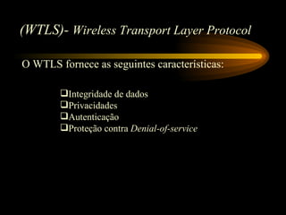 (WTLS)- Wireless Transport Layer Protocol
O WTLS fornece as seguintes características:
Integridade de dados
Privacidades
Autenticação
Proteção contra Denial-of-service
 