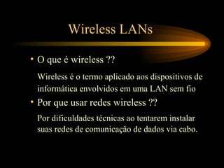 Wireless LANs
• O que é wireless ??
Wireless é o termo aplicado aos dispositivos de
informática envolvidos em uma LAN sem fio
• Por que usar redes wireless ??
Por dificuldades técnicas ao tentarem instalar
suas redes de comunicação de dados via cabo.
 