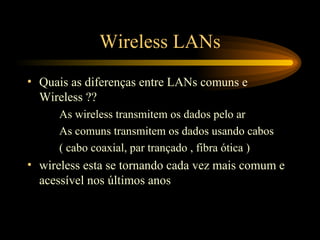 Wireless LANs
• Quais as diferenças entre LANs comuns e
Wireless ??
As wireless transmitem os dados pelo ar
As comuns transmitem os dados usando cabos
( cabo coaxial, par trançado , fibra ótica )
• wireless esta se tornando cada vez mais comum e
acessível nos últimos anos
 