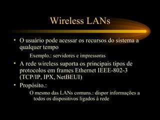 Wireless LANs
• O usuário pode acessar os recursos do sistema a
qualquer tempo
Exemplo.: servidores e impressoras
• A rede wireless suporta os principais tipos de
protocolos em frames Ethernet IEEE-802-3
(TCP/IP, IPX, NetBEUI)
• Propósito.:
O mesmo das LANs comuns.: dispor informações a
todos os dispositivos ligados à rede
 