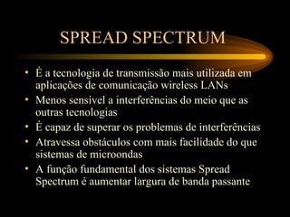 SPREAD SPECTRUM
• É a tecnologia de transmissão mais utilizada em
aplicações de comunicação wireless LANs
• Menos sensível a interferências do meio que as
outras tecnologias
• É capaz de superar os problemas de interferências
• Atravessa obstáculos com mais facilidade do que
sistemas de microondas
• A função fundamental dos sistemas Spread
Spectrum é aumentar largura de banda passante
 