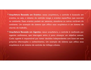 • Arquitetura Baseada em Eventos: nessa arquitetura, o controle é baseado em
eventos, ou seja, o sistema de controle reage a eventos específicos que ocorrem
no ambiente. Esses eventos podem ser sensores, atuadores ou outras variáveis do
ambiente. Um exemplo de sistema que utiliza essa arquitetura é um sistema de
alarme de incêndio.
• Arquitetura Baseada em Agentes: nessa arquitetura, o controle é realizado por
agentes autônomos, que interagem entre si para alcançar um objetivo comum.
Cada agente é responsável por tomar decisões independentes com base em suas
próprias informações e conhecimentos. Um exemplo de sistema que utiliza essa
arquitetura é um sistema de controle de tráfego urbano.
 