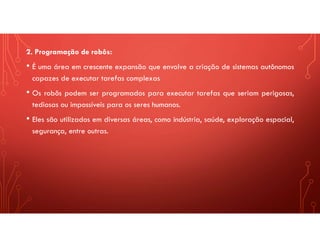 2. Programação de robôs:
• É uma área em crescente expansão que envolve a criação de sistemas autônomos
capazes de executar tarefas complexas
• Os robôs podem ser programados para executar tarefas que seriam perigosas,
tediosas ou impossíveis para os seres humanos.
• Eles são utilizados em diversas áreas, como indústria, saúde, exploração espacial,
segurança, entre outras.
 