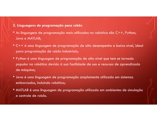 3. Linguagens de programação para robôs
• As linguagens de programação mais utilizadas na robótica são C++, Python,
Java e MATLAB;
• C++ é uma linguagem de programação de alto desempenho e baixo nível, ideal
para programação de robôs industriais;
• Python é uma linguagem de programação de alto nível que tem se tornado
popular na robótica devido à sua facilidade de uso e recursos de aprendizado
de máquina;
• Java é uma linguagem de programação amplamente utilizada em sistemas
embarcados, incluindo robótica;
• MATLAB é uma linguagem de programação utilizada em ambientes de simulação
e controle de robôs.
 