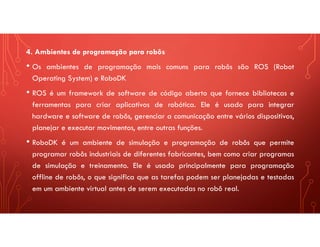 4. Ambientes de programação para robôs
• Os ambientes de programação mais comuns para robôs são ROS (Robot
Operating System) e RoboDK
• ROS é um framework de software de código aberto que fornece bibliotecas e
ferramentas para criar aplicativos de robótica. Ele é usado para integrar
hardware e software de robôs, gerenciar a comunicação entre vários dispositivos,
planejar e executar movimentos, entre outras funções.
• RoboDK é um ambiente de simulação e programação de robôs que permite
programar robôs industriais de diferentes fabricantes, bem como criar programas
de simulação e treinamento. Ele é usado principalmente para programação
offline de robôs, o que significa que as tarefas podem ser planejadas e testadas
em um ambiente virtual antes de serem executadas no robô real.
 