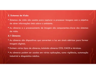 5. Sistemas de Visão
• Sistemas de visão são usados para capturar e processar imagens com o objetivo
de obter informações úteis sobre o ambiente.
• As câmeras e o processamento de imagem são componentes-chave dos sistemas
de visão.
5.1 Câmeras
• As câmeras são dispositivos que convertem a luz em sinais elétricos para formar
imagens digitais.
• Existem vários tipos de câmeras, incluindo câmeras CCD, CMOS e térmicas.
• As câmeras podem ser usadas em várias aplicações, como vigilância, automação
industrial e diagnóstico médico.
 