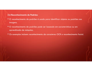 5.6 Reconhecimento de Padrões
• O reconhecimento de padrões é usado para identificar objetos ou padrões nas
imagens.
• O reconhecimento de padrões pode ser baseado em características ou em
aprendizado de máquina.
• Os exemplos incluem reconhecimento de caracteres OCR e reconhecimento facial.
 
