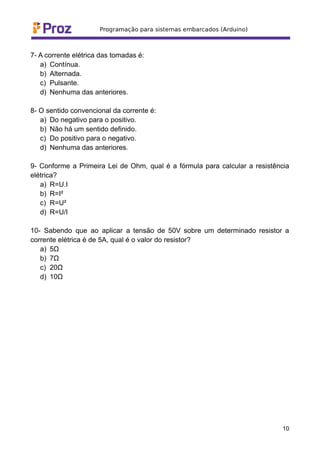 7- A corrente elétrica das tomadas é:
a) Contínua.
b) Alternada.
c) Pulsante.
d) Nenhuma das anteriores.
8- O sentido convencional da corrente é:
a) Do negativo para o positivo.
b) Não há um sentido definido.
c) Do positivo para o negativo.
d) Nenhuma das anteriores.
9- Conforme a Primeira Lei de Ohm, qual é a fórmula para calcular a resistência
elétrica?
a) R=U.I
b) R=I²
c) R=U²
d) R=U/I
10- Sabendo que ao aplicar a tensão de 50V sobre um determinado resistor a
corrente elétrica é de 5A, qual é o valor do resistor?
a) 5Ω
b) 7Ω
c) 20Ω
d) 10Ω
10
 