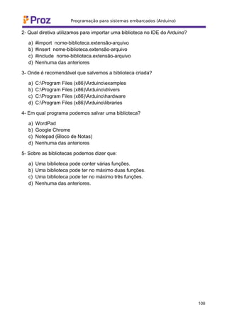 2- Qual diretiva utilizamos para importar uma biblioteca no IDE do Arduino?
a) #import nome-biblioteca.extensão-arquivo
b) #insert nome-biblioteca.extensão-arquivo
c) #include nome-biblioteca.extensão-arquivo
d) Nenhuma das anteriores
3- Onde é recomendável que salvemos a biblioteca criada?
a) C:Program Files (x86)Arduinoexamples
b) C:Program Files (x86)Arduinodrivers
c) C:Program Files (x86)Arduinohardware
d) C:Program Files (x86)Arduinolibraries
4- Em qual programa podemos salvar uma biblioteca?
a) WordPad
b) Google Chrome
c) Notepad (Bloco de Notas)
d) Nenhuma das anteriores
5- Sobre as bibliotecas podemos dizer que:
a) Uma biblioteca pode conter várias funções.
b) Uma biblioteca pode ter no máximo duas funções.
c) Uma biblioteca pode ter no máximo três funções.
d) Nenhuma das anteriores.
100
 