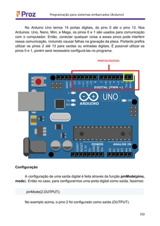 No Arduino Uno temos 14 portas digitais, do pino 0 até o pino 13. Nos
Arduinos: Uno, Nano, Mini, e Mega, os pinos 0 e 1 são usados para comunicação
com o computador. Então, conectar qualquer coisa a esses pinos pode interferir
nessa comunicação, incluindo causar falhas na gravação da placa. Portanto prefira
utilizar os pinos 2 até 13 para saídas ou entradas digitais. É possível utilizar os
pinos 0 e 1, porém será necessário configurá-las no programa.
Configuração
A configuração de uma saída digital é feita através da função pinMode(pino,
modo). Então no caso, para configurarmos uma porta digital como saída, fazemos:
pinMode(2,OUTPUT);
No exemplo acima, o pino 2 foi configurado como saída (OUTPUT).
103
 