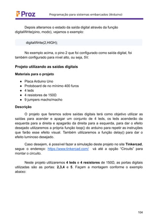 Depois alteramos o estado da saída digital através da função
digitalWrite(pino, modo), vejamos o exemplo:
digitalWrite(2,HIGH);
No exemplo acima, o pino 2 que foi configurado como saída digital, foi
também configurado para nível alto, ou seja, 5V.
Projeto utilizando as saídas digitais
Materiais para o projeto
● Placa Arduino Uno
● Protoboard de no mínimo 400 furos
● 4 leds
● 4 resistores de 150Ω
● 9 jumpers macho/macho
Descrição
O projeto que faremos sobre saídas digitais terá como objetivo utilizar as
saídas para acender e apagar um conjunto de 4 leds, os leds acenderão da
esquerda para a direita e apagarão da direita para a esquerda, para dar o efeito
desejado utilizaremos a própria função loop() do arduino para repetir as instruções
que farão esse efeito visual. Também utilizaremos a função delay() para dar o
efeito luminoso desejado.
Caso desejem, é possível fazer a simulação deste projeto no site Tinkercad,
segue o endereço: https://www.tinkercad.com/ vá até a opção “Circuits” para
montar o circuito.
Neste projeto utilizaremos 4 leds e 4 resistores de 150Ω, as portas digitais
utilizadas são as portas: 2,3,4 e 5. Façam a montagem conforme o exemplo
abaixo:
104
 