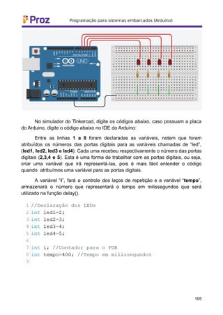 No simulador do Tinkercad, digite os códigos abaixo, caso possuam a placa
do Arduino, digite o código abaixo no IDE do Arduino:
Entre as linhas 1 a 8 foram declaradas as variáveis, notem que foram
atribuídos os números das portas digitais para as variáveis chamadas de “led”,
(led1, led2, led3 e led4). Cada uma recebeu respectivamente o número das portas
digitais (2,3,4 e 5). Esta é uma forma de trabalhar com as portas digitais, ou seja,
criar uma variável que irá representá-las, pois é mais fácil entender o código
quando atribuímos uma variável para as portas digitais.
A variável “i”, fará o controle dos laços de repetição e a variável “tempo”,
armazenará o número que representará o tempo em milissegundos que será
utilizado na função delay().
105
 