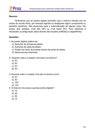 Resumo
Verificamos que as saídas digitais permitem que o Arduino interaja com as
coisas do mundo físico, por exemplo ligando ou desligando algum componente ou
aparelho eletrônico. São essenciais para a automatização de alguma coisa. Ela
possui dois estados: nível alto (5V) ou nível baixo (0V). Para utilizá-las é
necessário a configuração delas através das funções pinMode() e digitalWrite().
Questões
1- As postar digitais podem ser:
a) Somente de entrada de dados.
b) Somente de saída de dados.
c) Podem ser tanto de entrada quanto de saída de dados.
d) Nenhuma das anteriores.
2– Quantos volts é o estado nível baixo no Arduino?
a) 5V
b) 6V
c) 4V
d) 0V
3- Quantos volts é o estado nível alto no Arduino Uno?
a) 5V
b) 9V
c) 15V
d) 10V
4- O Arduino Uno possui quantas portas digitais?
a) 10
b) 20
c) 30
d) 14
107
 