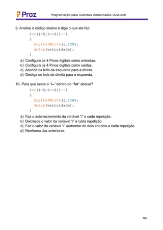 9- Analise o código abaixo e diga o que ele faz:
a) Configura os 4 Pinos digitais como entradas.
b) Configura os 4 Pinos digitais como saídas.
c) Acende os leds da esquerda para a direita.
d) Desliga os leds da direita para a esquerda.
10- Para que serve o “i--” dentro do “for” abaixo?
a) Faz o auto-incremento da variável “i” a cada repetição.
b) Decresce o valor da variável “i” a cada repetição.
c) Faz o valor da variável “i” aumentar de dois em dois a cada repetição.
d) Nenhuma das anteriores.
109
 